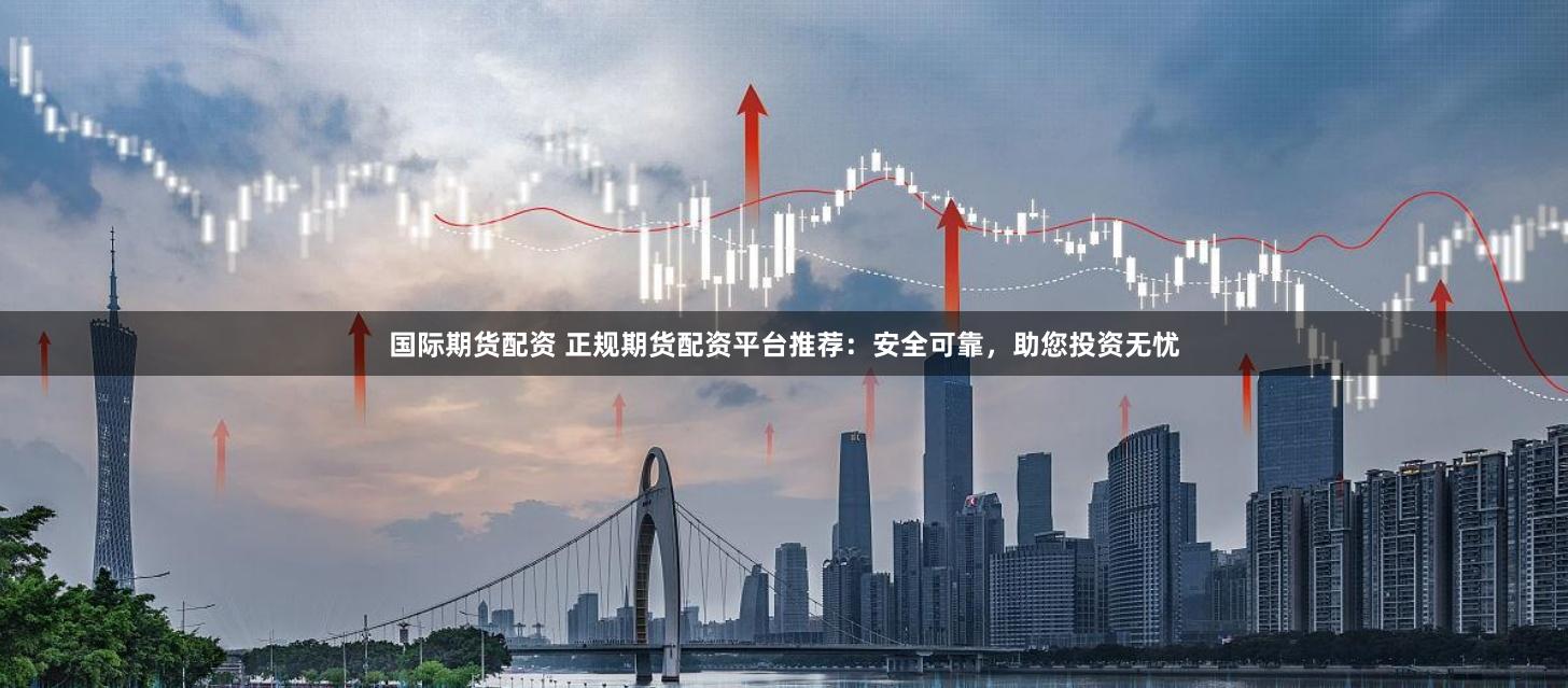 国际期货配资 正规期货配资平台推荐：安全可靠，助您投资无忧