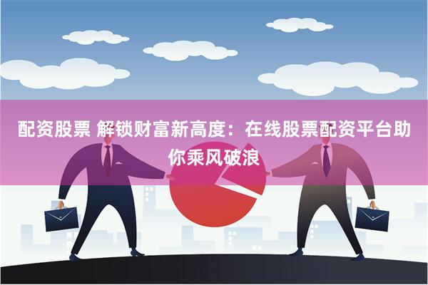 配资股票 解锁财富新高度：在线股票配资平台助你乘风破浪