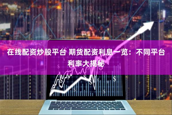 在线配资炒股平台 期货配资利息一览：不同平台利率大揭秘