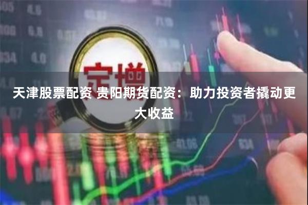 天津股票配资 贵阳期货配资：助力投资者撬动更大收益