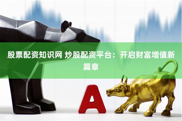 股票配资知识网 炒股配资平台：开启财富增值新篇章