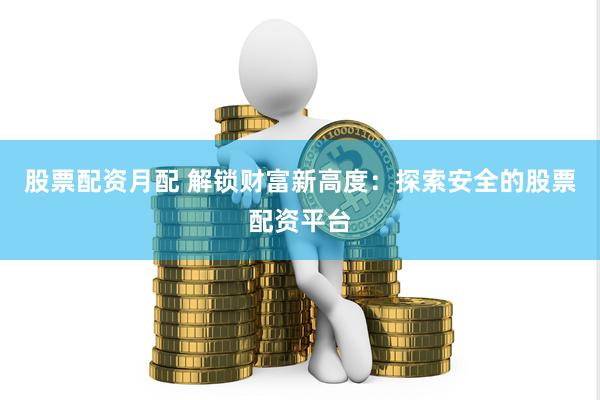 股票配资月配 解锁财富新高度：探索安全的股票配资平台