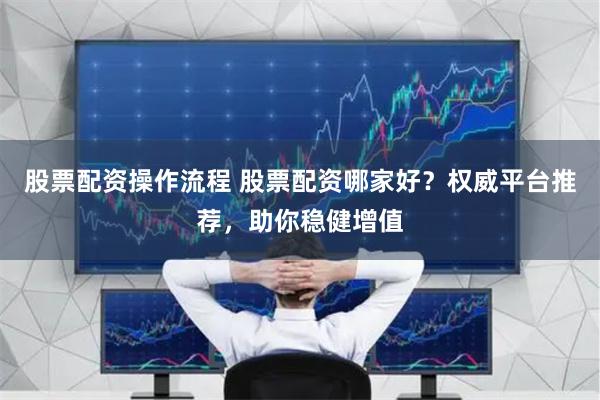 股票配资操作流程 股票配资哪家好？权威平台推荐，助你稳健增值