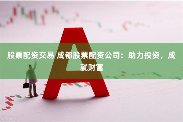 股票配资交易 成都股票配资公司：助力投资，成就财富