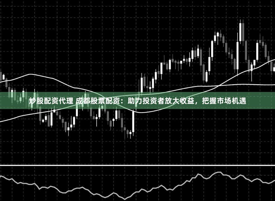 炒股配资代理 成都股票配资：助力投资者放大收益，把握市场机遇